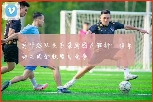 意甲球队关系最新图片解析:俱乐部之间的联盟与竞争