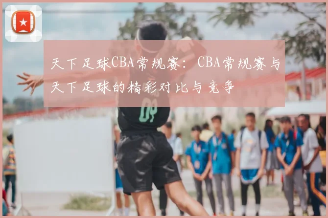 天下足球CBA常规赛：CBA常规赛与天下足球的精彩对比与竞争