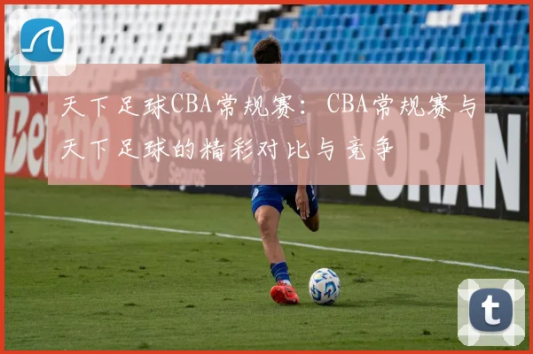天下足球CBA常规赛：CBA常规赛与天下足球的精彩对比与竞争